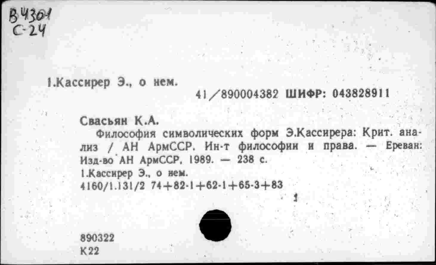 ﻿С-14
{.Кассирер Э., о нем.
41/890004382 ШИФР: 04382891 1
Свасьян К.А.
Философия символических форм Э.Кассирера: Крит, анализ / АН АрмССР. Ин-т философии и права. — Ереван: Изд-во АН АрмССР, 1989. — 238 с.
I.Кассирер Э., о нем.	“■
4160/1.131/2 74 + 82-1+62-1+65-3+83
• 1
890322
К 22